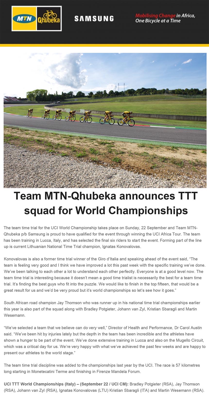 Team MTN-Qhubeka announces TTT
squad for World Championships
The team time trial for the UCI World Championship takes place on Sunday, 22 September and Team MTNQhubeka
p/b Samsung is proud to have qualified for the event through winning the UCI Africa Tour. The team
has been training in Lucca, Italy, and has selected the final six riders to start the event. Forming part of the line
bikenews@libero.it
A: redazione@bikenews.it
Rispondi a: "bikenews@libero.it" <bikenews@libero.it>
I: Team MTN-Qhubeka announces TTT squad for World Championships
20 settembre 2013 23:21
up is current Lithuanian National Time Trial champion, Ignatas Konovalovas.
Konovalovas is also a former time trial winner of the Giro d’Italia and speaking ahead of the event said, “The
team is feeling very good and I think we have improved a lot this past week with the specific training we’ve done.
We’ve been talking to each other a lot to understand each other perfectly. Everyone is at a good level now. The
team time trial is interesting because it doesn’t mean a good time trialist is necessarily the best for a team time
trial. It’s finding the best guys who fit into the puzzle. We would like to finish in the top fifteen, that would be a
great result for us and we’d be very proud but it’s world championships so let’s see how it goes.”
South African road champion Jay Thomson who was runner up in his national time trial championships earlier
this year is also part of the squad along with Bradley Potgieter, Johann van Zyl, Kristian Sbaragli and Martin
Wesemann.
“We’ve selected a team that we believe can do very well,” Director of Health and Performance, Dr Carol Austin
said. “We’ve been hit by injuries lately but the depth in the team has been incredible and the athletes have
shown a hunger to be part of the event. We’ve done extensive training in Lucca and also on the Mugello Circuit,
which was a critical day for us. We’re very happy with what we’ve achieved the past few weeks and are happy to
present our athletes to the world stage.”
The team time trial discipline was added to the championships last year by the UCI. The race is 57 kilometres
long starting in Monetecatini Terme and finishing in Firenze Mandela Forum.
UCI TTT World Championships (Italy) – (September 22 / UCI CM): Bradley Potgieter (RSA), Jay Thomson
(RSA), Johann van Zyl (RSA), Ignatas Konovalovas (LTU) Kristian Sbaragli (ITA) and Martin Wesemann (RSA).
follow on Twitter | friend on Facebook | forward to a friend
Copyright ©